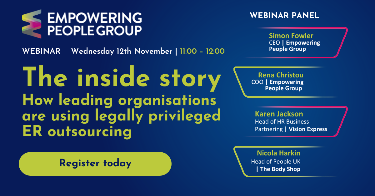 The inside story | How leading organisations are using legally privileged ER outsourcing Featuring Simon Fowler CEO at Empowering People Group. Rena Christou Managing Director at Halborns, Karen Jackson, Head of HR Business Partnering at Vision Express, and Nicola Harkin, Head of People UK at The Body Shop
